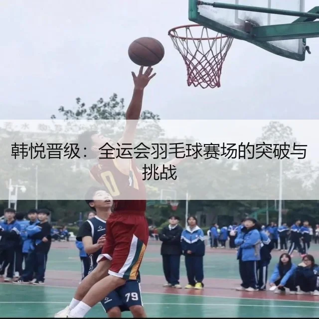 韩悦晋级:全运会羽毛球赛场的突破与挑战